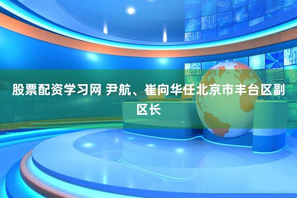 股票配资学习网 尹航、崔向华任北京市丰台区副区长