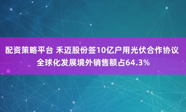 配资策略平台 禾迈股份签10亿户用光伏合作协议 全球化发展境外销售额占64.3%
