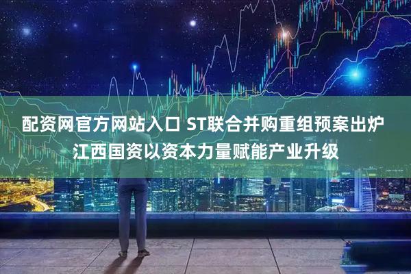 配资网官方网站入口 ST联合并购重组预案出炉 江西国资以资本力量赋能产业升级
