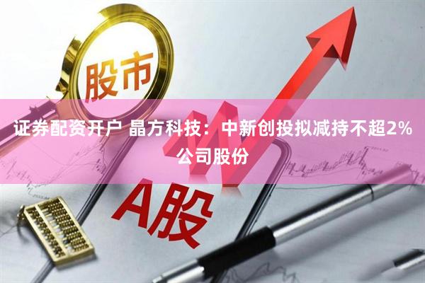证券配资开户 晶方科技：中新创投拟减持不超2%公司股份