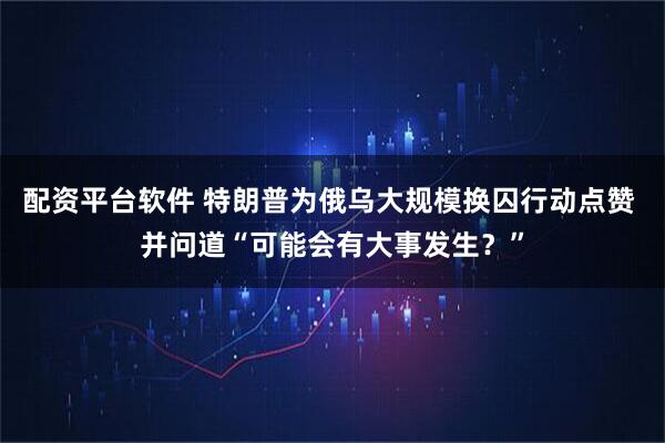 配资平台软件 特朗普为俄乌大规模换囚行动点赞 并问道“可能会有大事发生?”