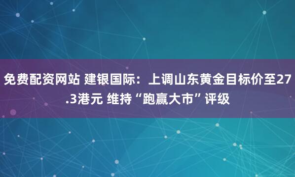 免费配资网站 建银国际：上调山东黄金目标价至27.3港元 维持“跑赢大市”评级