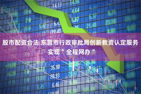 股市配资合法 东营市行政审批局创新教资认定服务 实现＂全程网办＂