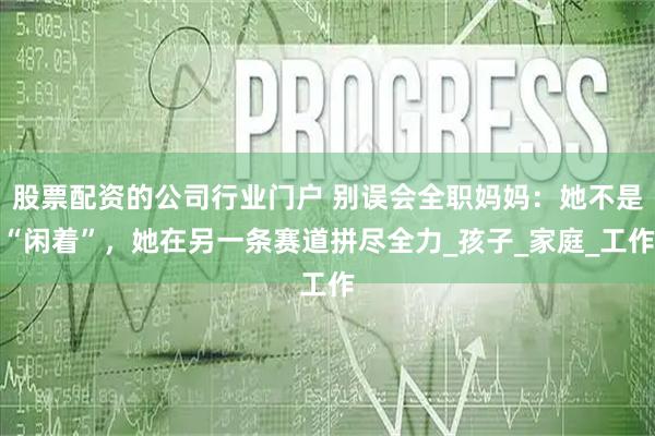 股票配资的公司行业门户 别误会全职妈妈：她不是“闲着”，她在另一条赛道拼尽全力_孩子_家庭_工作