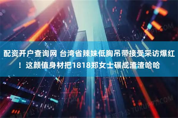 配资开户查询网 台湾省辣妹低胸吊带接受采访爆红！这颜值身材把1818郑女士碾成渣渣哈哈