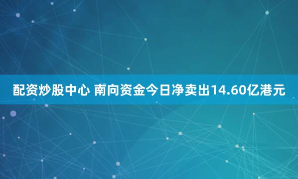 配资炒股中心 南向资金今日净卖出14.60亿港元